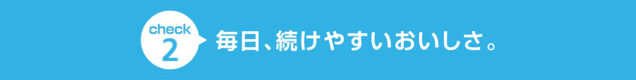 check2 毎日、続けやすいおいしさ。